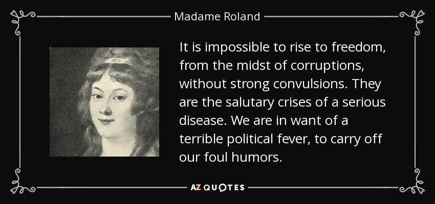 It is impossible to rise to freedom, from the midst of corruptions, without strong convulsions. They are the salutary crises of a serious disease. We are in want of a terrible political fever, to carry off our foul humors. - Madame Roland