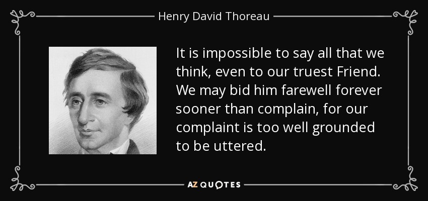 It is impossible to say all that we think, even to our truest Friend. We may bid him farewell forever sooner than complain, for our complaint is too well grounded to be uttered. - Henry David Thoreau