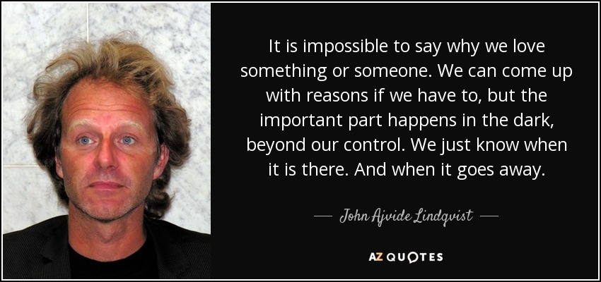 It is impossible to say why we love something or someone. We can come up with reasons if we have to, but the important part happens in the dark, beyond our control. We just know when it is there. And when it goes away. - John Ajvide Lindqvist
