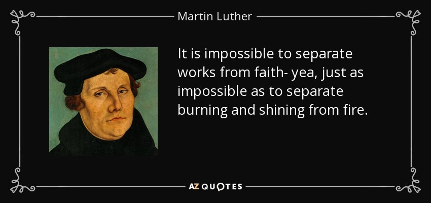 It is impossible to separate works from faith- yea, just as impossible as to separate burning and shining from fire. - Martin Luther