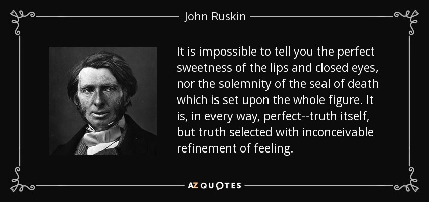 It is impossible to tell you the perfect sweetness of the lips and closed eyes, nor the solemnity of the seal of death which is set upon the whole figure. It is, in every way, perfect--truth itself, but truth selected with inconceivable refinement of feeling. - John Ruskin