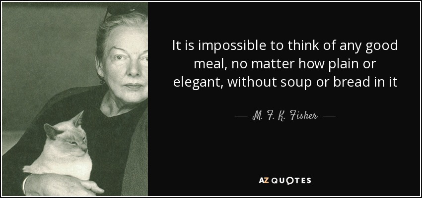 It is impossible to think of any good meal, no matter how plain or elegant, without soup or bread in it - M. F. K. Fisher