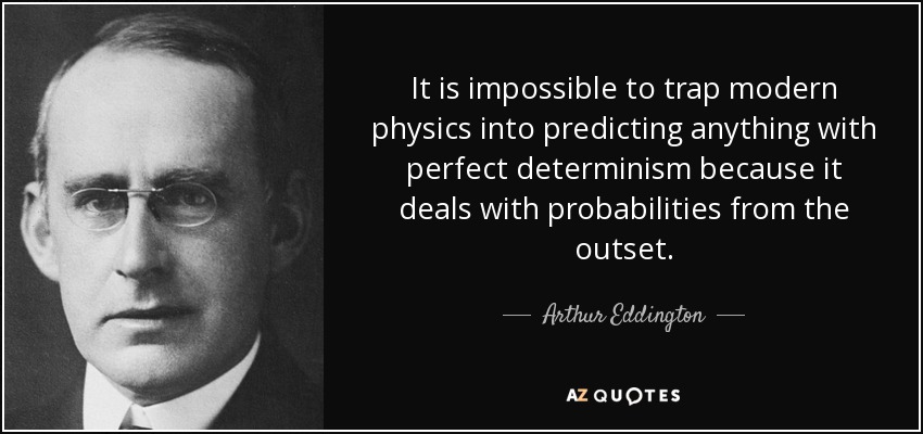 It is impossible to trap modern physics into predicting anything with perfect determinism because it deals with probabilities from the outset. - Arthur Eddington