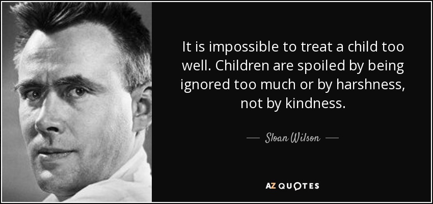 It is impossible to treat a child too well. Children are spoiled by being ignored too much or by harshness, not by kindness. - Sloan Wilson