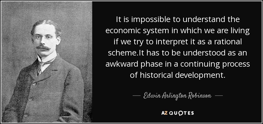 It is impossible to understand the economic system in which we are living if we try to interpret it as a rational scheme.It has to be understood as an awkward phase in a continuing process of historical development. - Edwin Arlington Robinson