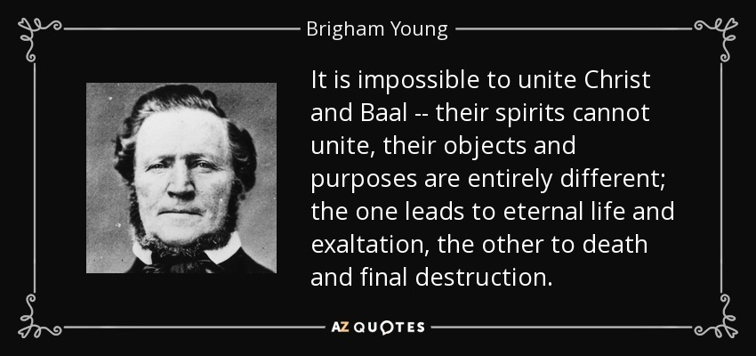 It is impossible to unite Christ and Baal -- their spirits cannot unite, their objects and purposes are entirely different; the one leads to eternal life and exaltation, the other to death and final destruction. - Brigham Young
