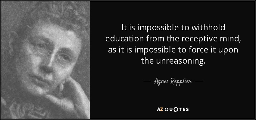 It is impossible to withhold education from the receptive mind, as it is impossible to force it upon the unreasoning. - Agnes Repplier