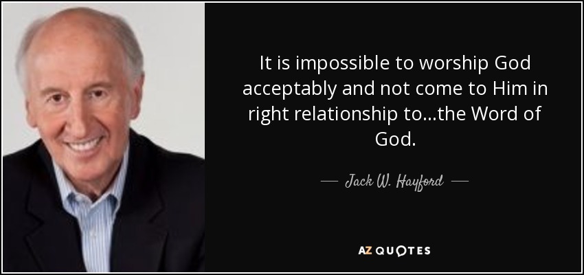 It is impossible to worship God acceptably and not come to Him in right relationship to...the Word of God. - Jack W. Hayford