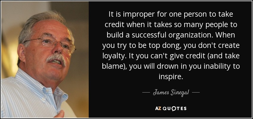 It is improper for one person to take credit when it takes so many people to build a successful organization. When you try to be top dong, you don't create loyalty. It you can't give credit (and take blame), you will drown in you inability to inspire. - James Sinegal