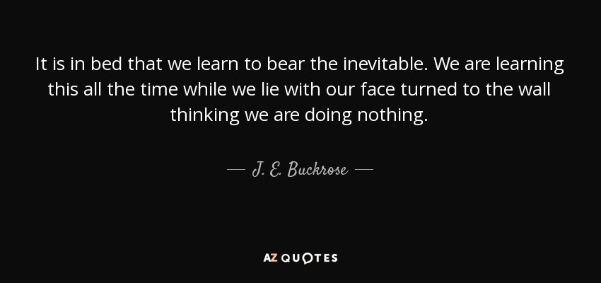 It is in bed that we learn to bear the inevitable. We are learning this all the time while we lie with our face turned to the wall thinking we are doing nothing. - J. E. Buckrose