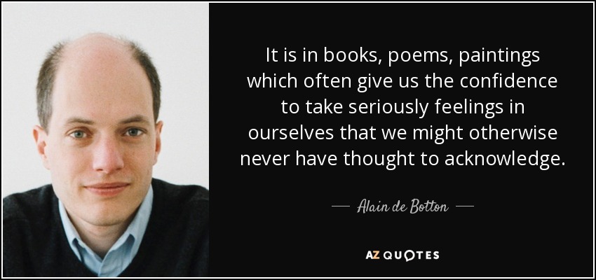 It is in books, poems, paintings which often give us the confidence to take seriously feelings in ourselves that we might otherwise never have thought to acknowledge. - Alain de Botton