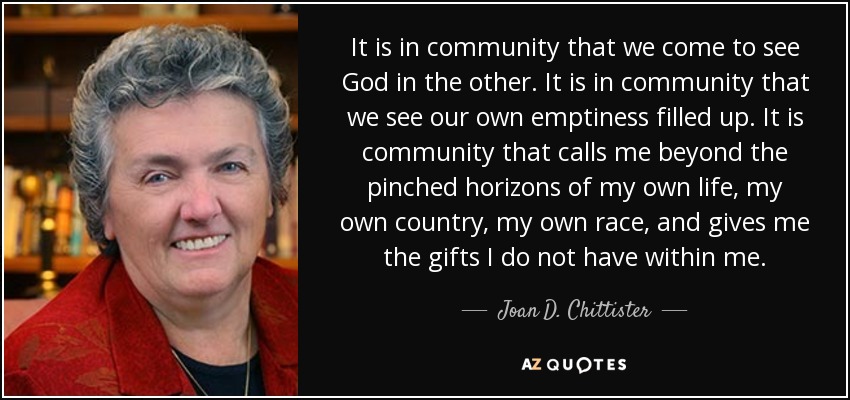 It is in community that we come to see God in the other. It is in community that we see our own emptiness filled up. It is community that calls me beyond the pinched horizons of my own life, my own country, my own race, and gives me the gifts I do not have within me. - Joan D. Chittister