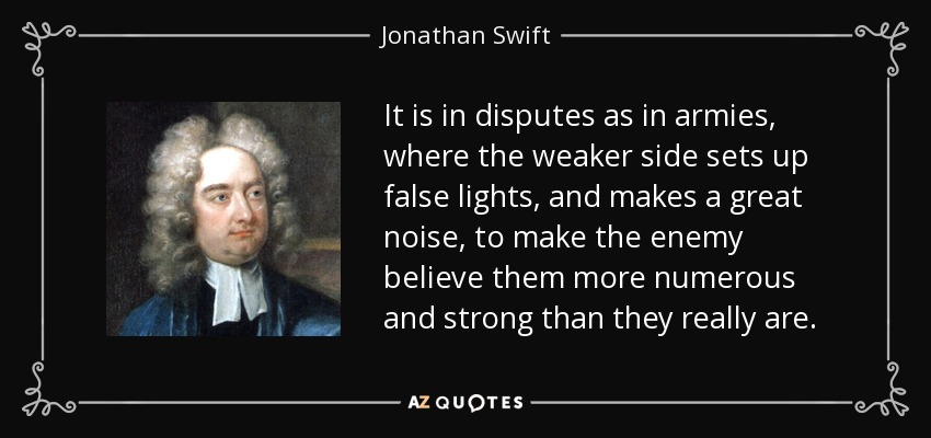 It is in disputes as in armies, where the weaker side sets up false lights, and makes a great noise, to make the enemy believe them more numerous and strong than they really are. - Jonathan Swift