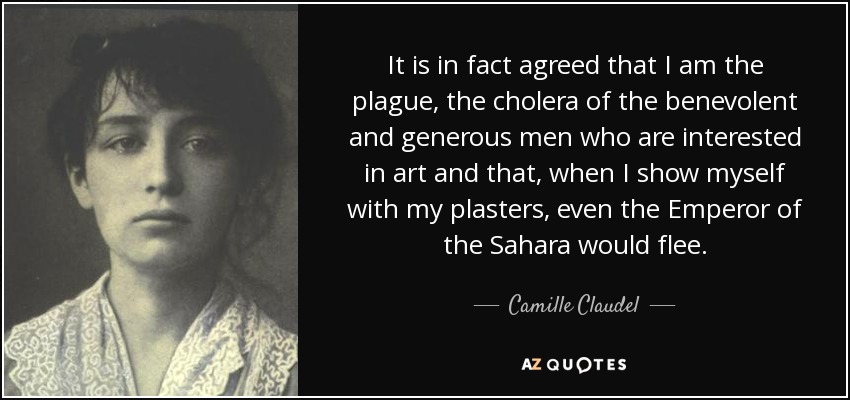 It is in fact agreed that I am the plague, the cholera of the benevolent and generous men who are interested in art and that, when I show myself with my plasters, even the Emperor of the Sahara would flee. - Camille Claudel