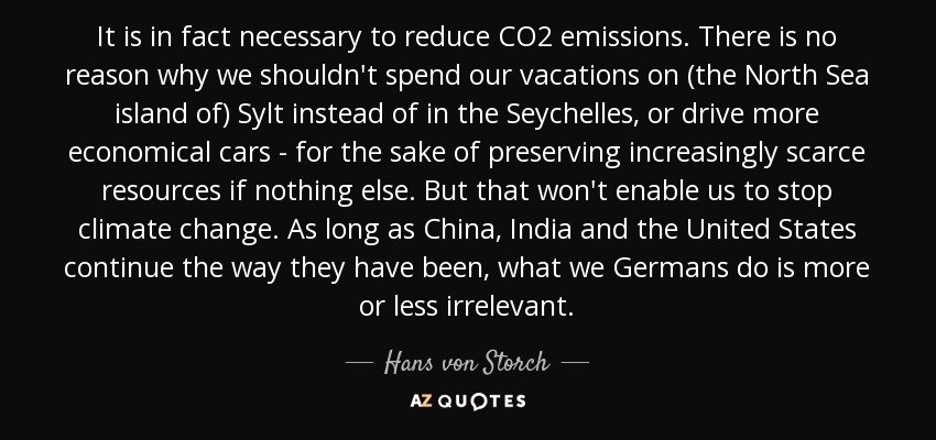 It is in fact necessary to reduce CO2 emissions. There is no reason why we shouldn't spend our vacations on (the North Sea island of) Sylt instead of in the Seychelles, or drive more economical cars - for the sake of preserving increasingly scarce resources if nothing else. But that won't enable us to stop climate change. As long as China, India and the United States continue the way they have been, what we Germans do is more or less irrelevant. - Hans von Storch