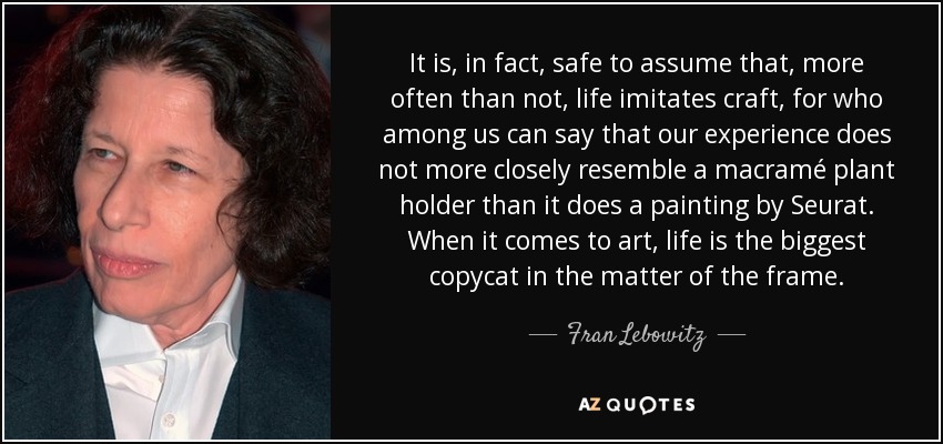 It is, in fact, safe to assume that, more often than not, life imitates craft, for who among us can say that our experience does not more closely resemble a macramé plant holder than it does a painting by Seurat. When it comes to art, life is the biggest copycat in the matter of the frame. - Fran Lebowitz