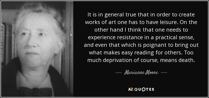 It is in general true that in order to create works of art one has to have leisure. On the other hand I think that one needs to experience resistance in a practical sense, and even that which is poignant to bring out what makes easy reading for others. Too much deprivation of course, means death. - Marianne Moore
