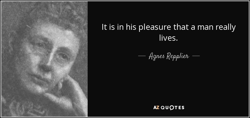 It is in his pleasure that a man really lives. - Agnes Repplier