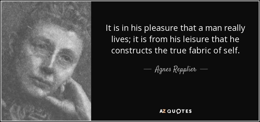 It is in his pleasure that a man really lives; it is from his leisure that he constructs the true fabric of self. - Agnes Repplier