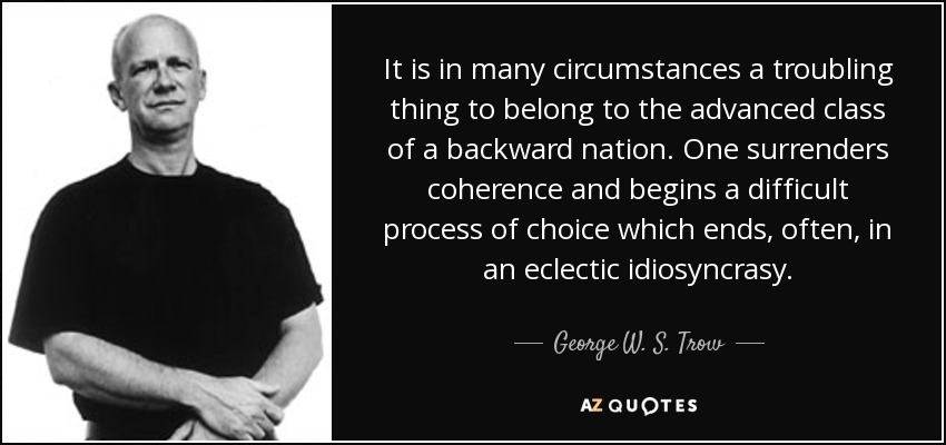 It is in many circumstances a troubling thing to belong to the advanced class of a backward nation. One surrenders coherence and begins a difficult process of choice which ends, often, in an eclectic idiosyncrasy. - George W. S. Trow