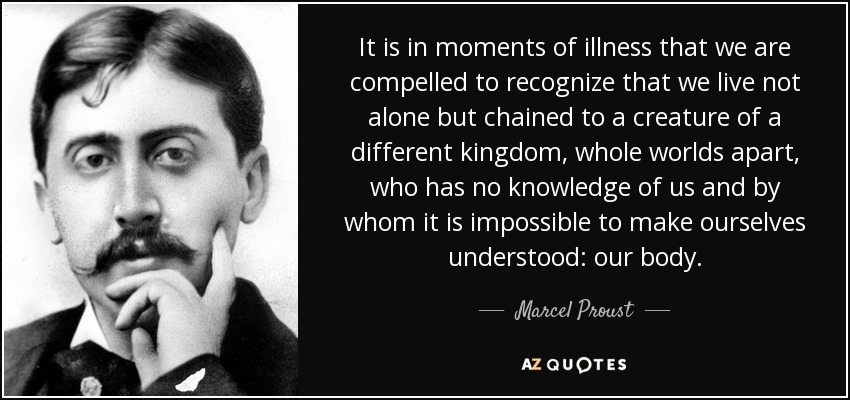 It is in moments of illness that we are compelled to recognize that we live not alone but chained to a creature of a different kingdom, whole worlds apart, who has no knowledge of us and by whom it is impossible to make ourselves understood: our body. - Marcel Proust