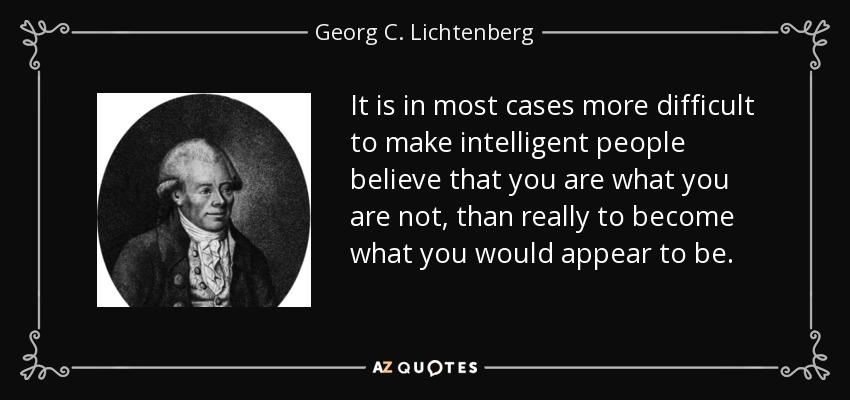 It is in most cases more difficult to make intelligent people believe that you are what you are not, than really to become what you would appear to be. - Georg C. Lichtenberg