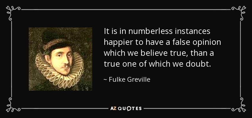 It is in numberless instances happier to have a false opinion which we believe true, than a true one of which we doubt. - Fulke Greville, 1st Baron Brooke