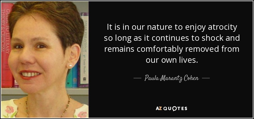It is in our nature to enjoy atrocity so long as it continues to shock and remains comfortably removed from our own lives. - Paula Marantz Cohen