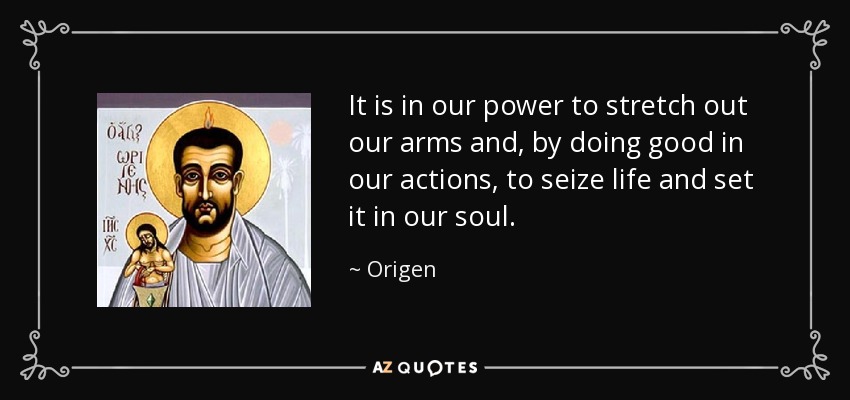 It is in our power to stretch out our arms and, by doing good in our actions, to seize life and set it in our soul. - Origen
