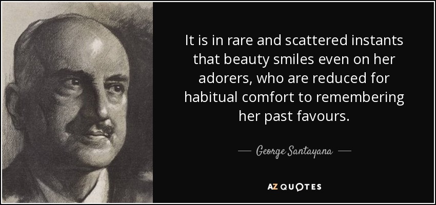 It is in rare and scattered instants that beauty smiles even on her adorers, who are reduced for habitual comfort to remembering her past favours. - George Santayana