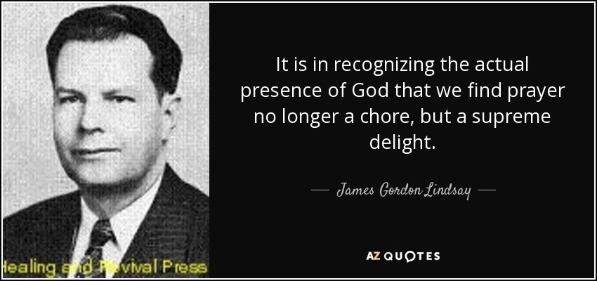 It is in recognizing the actual presence of God that we find prayer no longer a chore, but a supreme delight. - James Gordon Lindsay