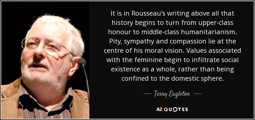 It is in Rousseau's writing above all that history begins to turn from upper-class honour to middle-class humanitarianism. Pity, sympathy and compassion lie at the centre of his moral vision. Values associated with the feminine begin to infiltrate social existence as a whole, rather than being confined to the domestic sphere. - Terry Eagleton