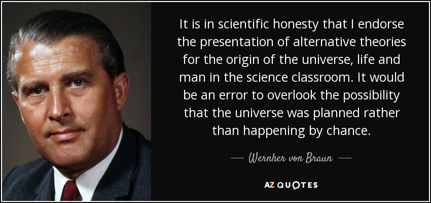 It is in scientific honesty that I endorse the presentation of alternative theories for the origin of the universe, life and man in the science classroom. It would be an error to overlook the possibility that the universe was planned rather than happening by chance. - Wernher von Braun