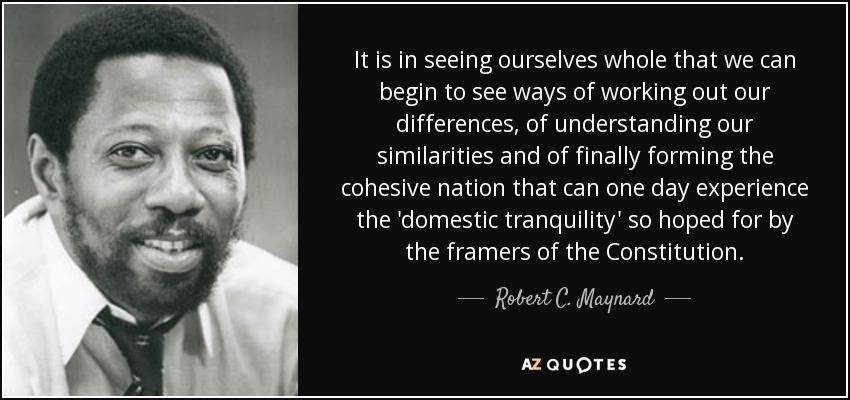 It is in seeing ourselves whole that we can begin to see ways of working out our differences, of understanding our similarities and of finally forming the cohesive nation that can one day experience the 'domestic tranquility' so hoped for by the framers of the Constitution. - Robert C. Maynard