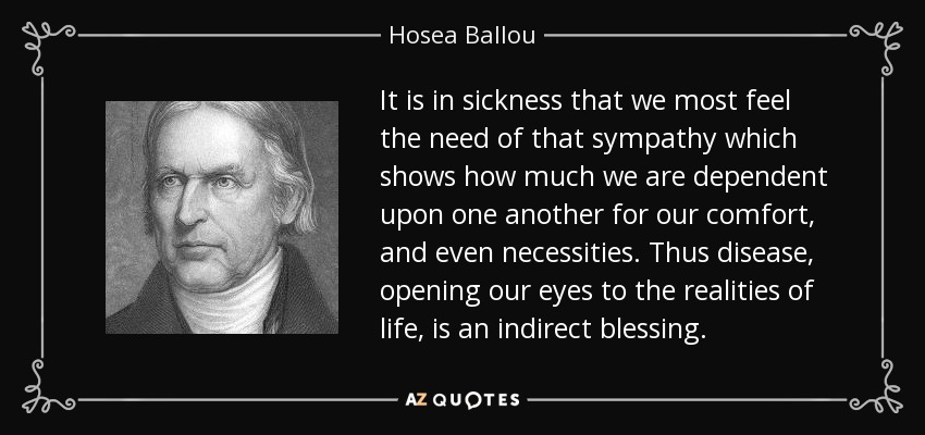 It is in sickness that we most feel the need of that sympathy which shows how much we are dependent upon one another for our comfort, and even necessities. Thus disease, opening our eyes to the realities of life, is an indirect blessing. - Hosea Ballou
