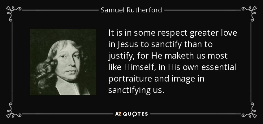 It is in some respect greater love in Jesus to sanctify than to justify, for He maketh us most like Himself, in His own essential portraiture and image in sanctifying us. - Samuel Rutherford