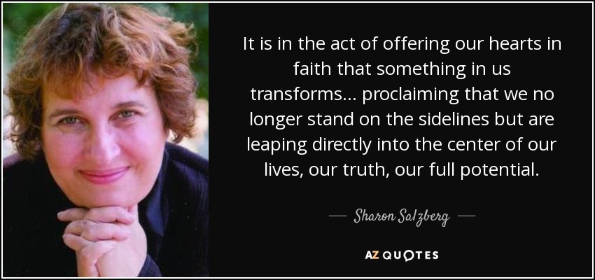 It is in the act of offering our hearts in faith that something in us transforms... proclaiming that we no longer stand on the sidelines but are leaping directly into the center of our lives, our truth, our full potential. - Sharon Salzberg