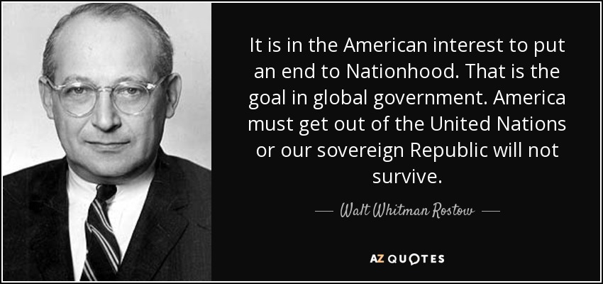 It is in the American interest to put an end to Nationhood. That is the goal in global government. America must get out of the United Nations or our sovereign Republic will not survive. - Walt Whitman Rostow