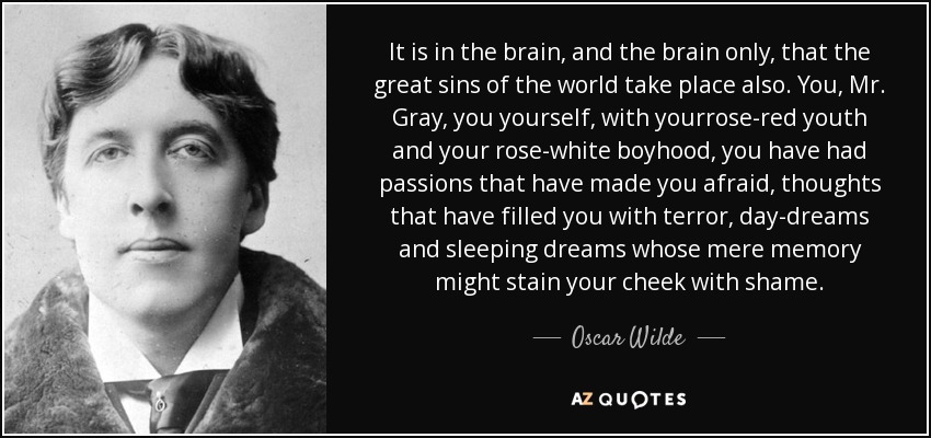 It is in the brain, and the brain only, that the great sins of the world take place also. You, Mr. Gray, you yourself, with yourrose-red youth and your rose-white boyhood, you have had passions that have made you afraid, thoughts that have filled you with terror, day-dreams and sleeping dreams whose mere memory might stain your cheek with shame. - Oscar Wilde