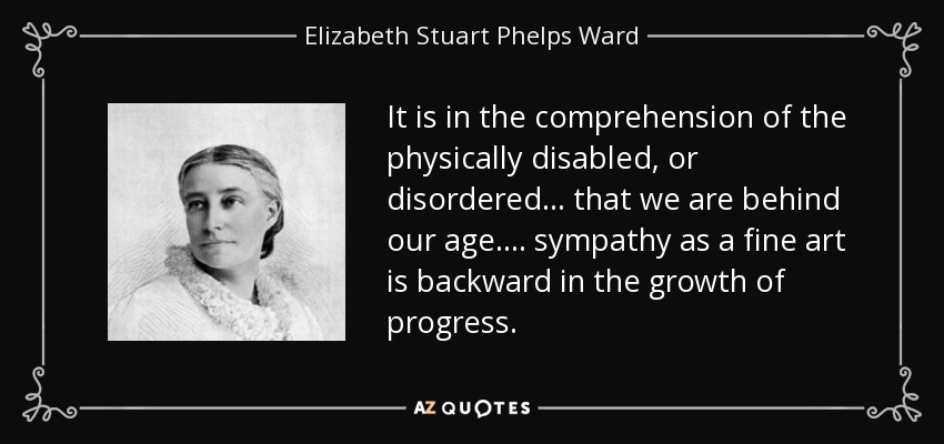 It is in the comprehension of the physically disabled, or disordered ... that we are behind our age.... sympathy as a fine art is backward in the growth of progress. - Elizabeth Stuart Phelps Ward