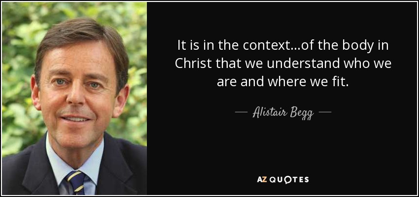 It is in the context...of the body in Christ that we understand who we are and where we fit. - Alistair Begg