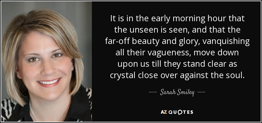 It is in the early morning hour that the unseen is seen, and that the far-off beauty and glory, vanquishing all their vagueness, move down upon us till they stand clear as crystal close over against the soul. - Sarah Smiley