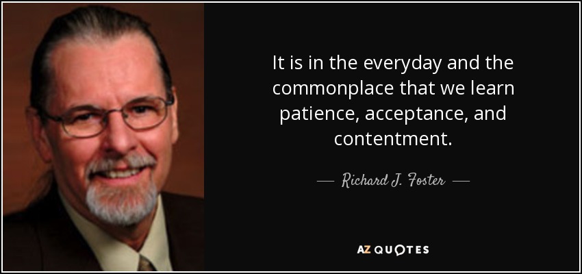 It is in the everyday and the commonplace that we learn patience, acceptance, and contentment. - Richard J. Foster