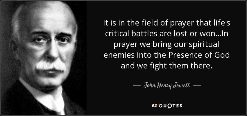 It is in the field of prayer that life's critical battles are lost or won...In prayer we bring our spiritual enemies into the Presence of God and we fight them there. - John Henry Jowett