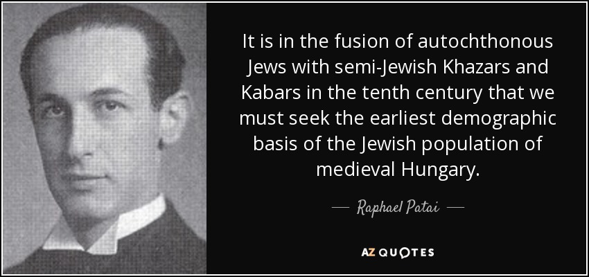 It is in the fusion of autochthonous Jews with semi-Jewish Khazars and Kabars in the tenth century that we must seek the earliest demographic basis of the Jewish population of medieval Hungary. - Raphael Patai