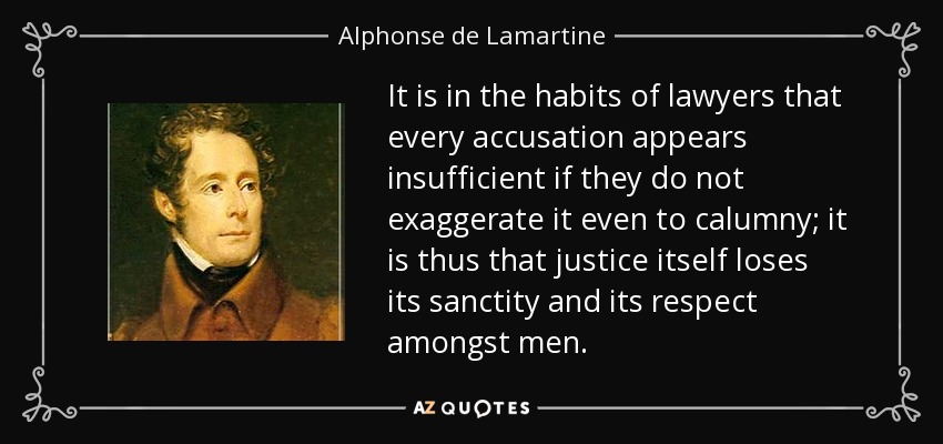 It is in the habits of lawyers that every accusation appears insufficient if they do not exaggerate it even to calumny; it is thus that justice itself loses its sanctity and its respect amongst men. - Alphonse de Lamartine