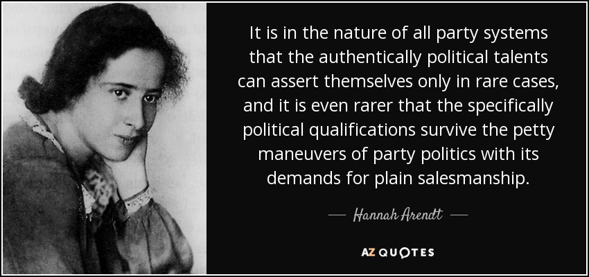 It is in the nature of all party systems that the authentically political talents can assert themselves only in rare cases, and it is even rarer that the specifically political qualifications survive the petty maneuvers of party politics with its demands for plain salesmanship. - Hannah Arendt