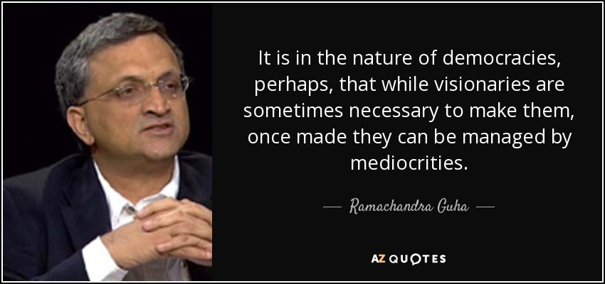 It is in the nature of democracies, perhaps, that while visionaries are sometimes necessary to make them, once made they can be managed by mediocrities. - Ramachandra Guha