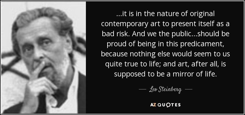 ...it is in the nature of original contemporary art to present itself as a bad risk. And we the public...should be proud of being in this predicament, because nothing else would seem to us quite true to life; and art, after all, is supposed to be a mirror of life. - Leo Steinberg