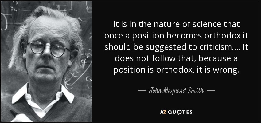 It is in the nature of science that once a position becomes orthodox it should be suggested to criticism.... It does not follow that, because a position is orthodox, it is wrong. - John Maynard Smith